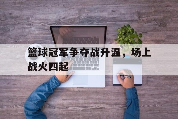 关于篮球冠军争夺战升温，场上战火四起的信息